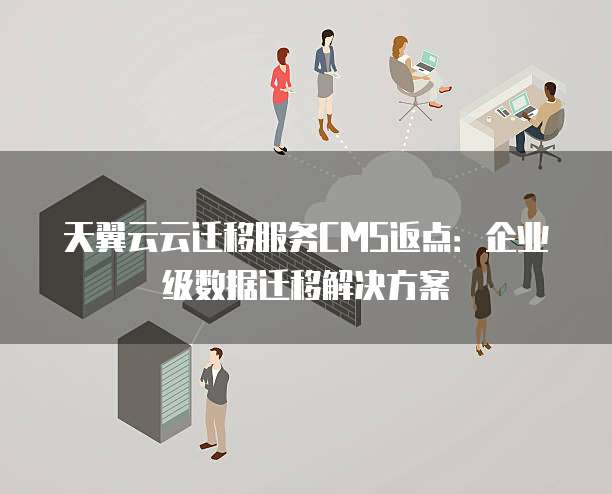 天翼云云迁移服务CMS返点:企业级数据迁移解决方案