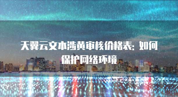 天翼云文本涉黄审核价格表: 如何保护网络环境