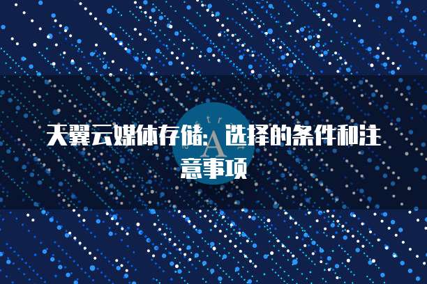 天翼云媒体存储:选择的条件和注意事项