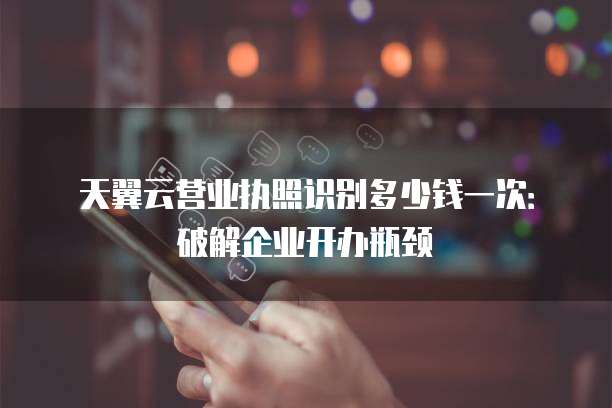 天翼云营业执照识别多少钱一次:破解企业开办瓶颈