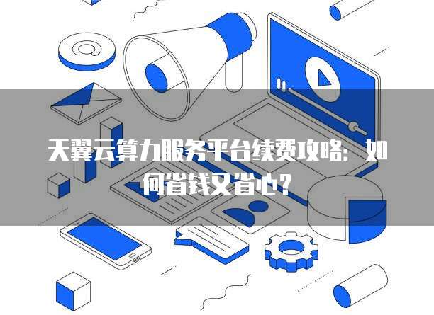 天翼云算力服务平台续费攻略:如何省钱又省心?