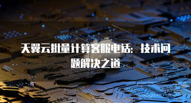 天翼云批量计算客服电话：技术问题解决之道