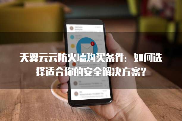 天翼云云防火墙购买条件：如何选择适合你的安全解决方案？