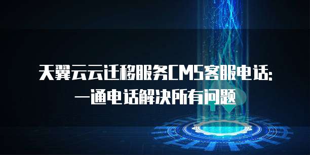 天翼云云迁移服务CMS客服电话: 一通电话解决所有问题