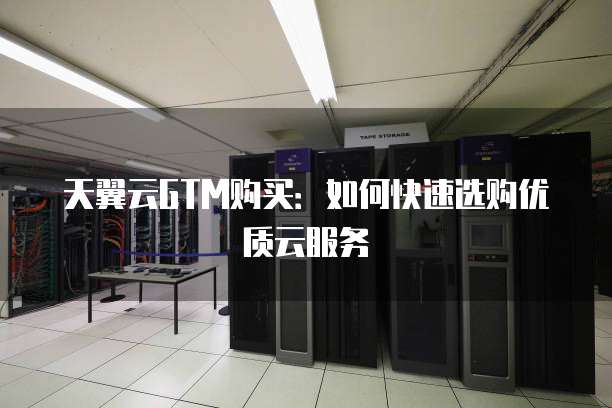 天翼云GTM购买:如何快速选购优质云服务