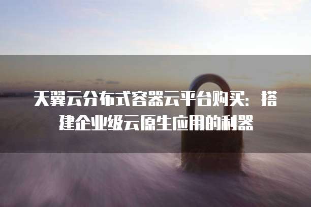 天翼云分布式容器云平台购买:搭建企业级云原生应用的利器