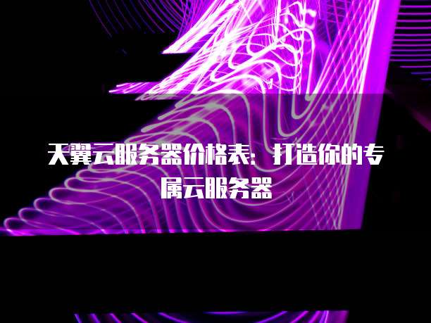 天翼云服务器价格表:打造你的专属云服务器