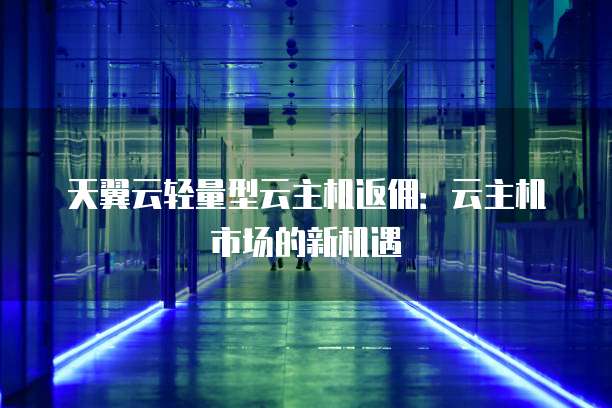 天翼云轻量型云主机返佣:云主机市场的新机遇