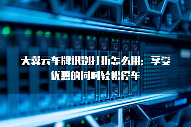 天翼云车牌识别打折怎么用：享受优惠的同时轻松停车