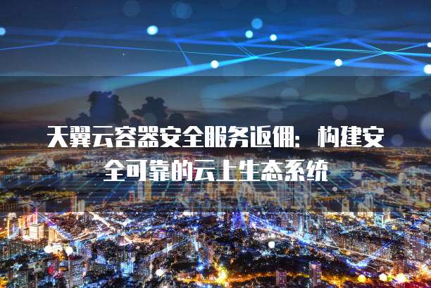 天翼云容器安全服务返佣:构建安全可靠的云上生态系统