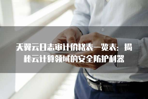 天翼云日志审计价格表一览表:揭秘云计算领域的安全防护利器