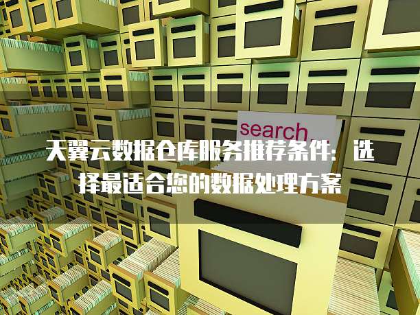 天翼云数据仓库服务推荐条件:选择最适合您的数据处理方案