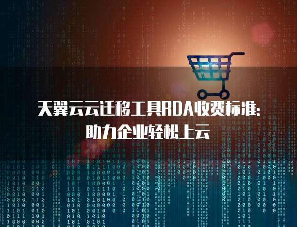 天翼云云迁移工具RDA收费标准: 助力企业轻松上云