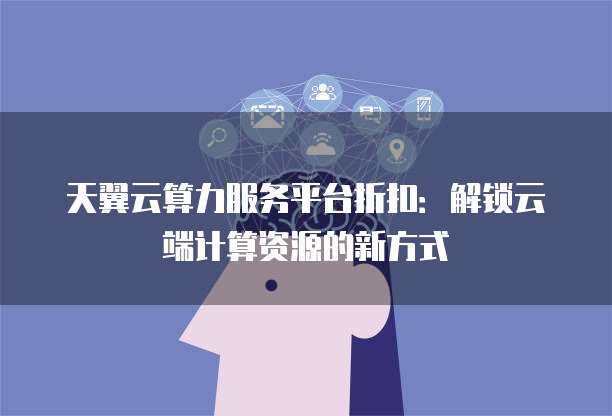 天翼云算力服务平台折扣:解锁云端计算资源的新方式