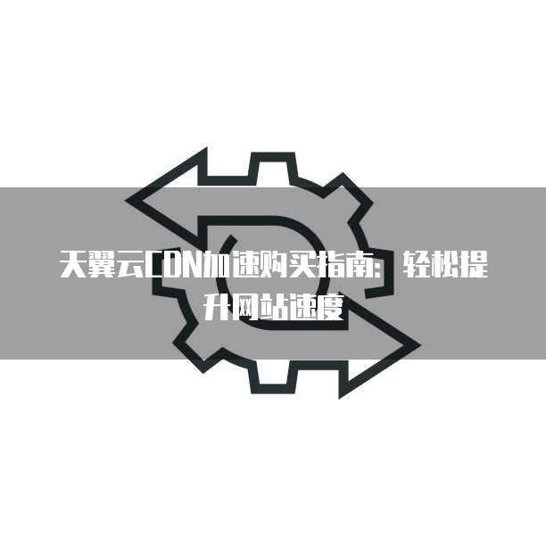 天翼云CDN加速购买指南:轻松提升网站速度