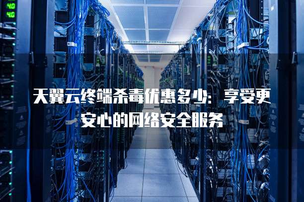 天翼云终端杀毒优惠多少:享受更安心的网络安全服务