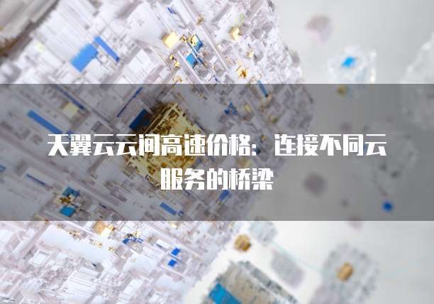 天翼云云间高速价格：连接不同云服务的桥梁
