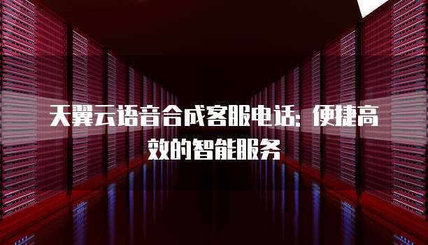 天翼云语音合成客服电话: 便捷高效的智能服务