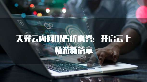 天翼云内网DNS优惠券:开启云上畅游新篇章