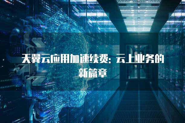 天翼云应用加速续费: 云上业务的新篇章