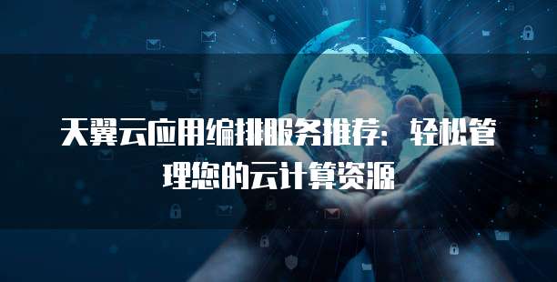 天翼云应用编排服务推荐:轻松管理您的云计算资源