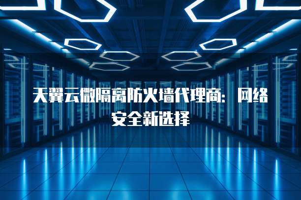 天翼云微隔离防火墙代理商:网络安全新选择