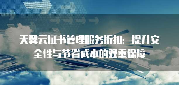 天翼云证书管理服务折扣:提升安全性与节省成本的双重保障