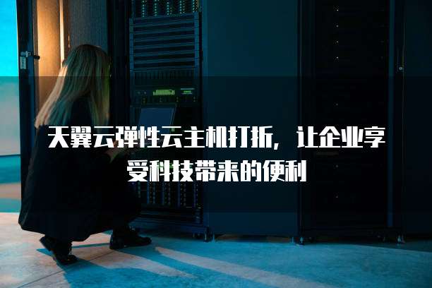 天翼云弹性云主机打折,让企业享受科技带来的便利