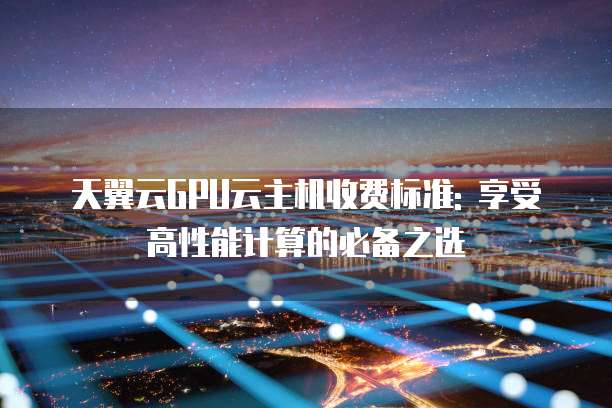 天翼云GPU云主机收费标准: 享受高性能计算的必备之选