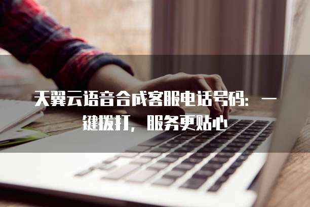 天翼云语音合成客服电话号码:一键拨打,服务更贴心