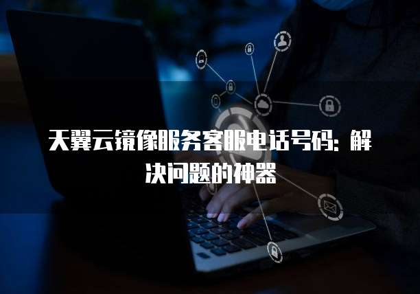 天翼云镜像服务客服电话号码: 解决问题的神器