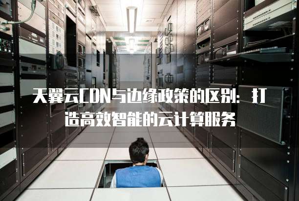 天翼云CDN与边缘政策的区别:打造高效智能的云计算服务
