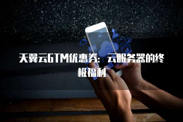 天翼云GTM优惠券：云服务器的终极福利