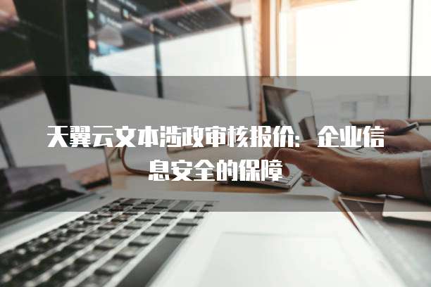 天翼云文本涉政审核报价:企业信息安全的保障