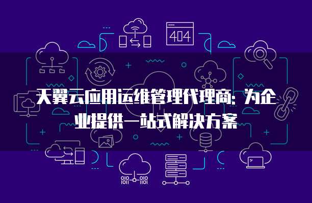 天翼云应用运维管理代理商: 为企业提供一站式解决方案