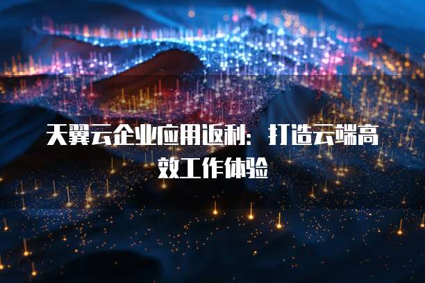 天翼云企业应用返利：打造云端高效工作体验