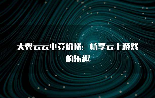 天翼云云电竞价格:畅享云上游戏的乐趣