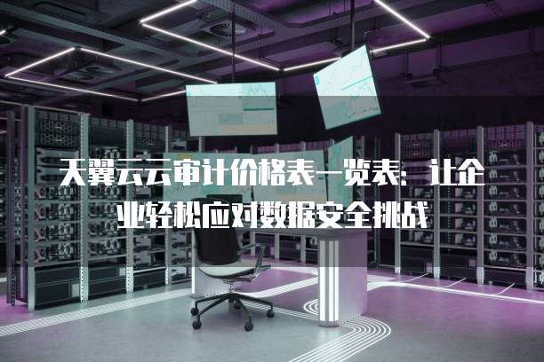 天翼云云审计价格表一览表:让企业轻松应对数据安全挑战