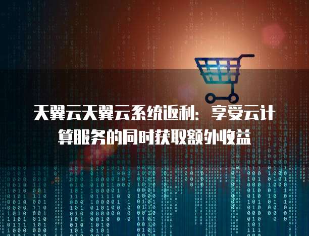 天翼云天翼云系统返利:享受云计算服务的同时获取额外收益
