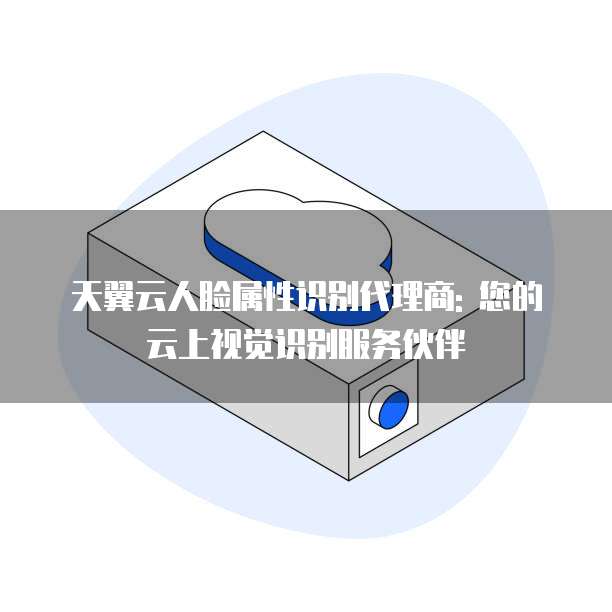 天翼云人脸属性识别代理商: 您的云上视觉识别服务伙伴