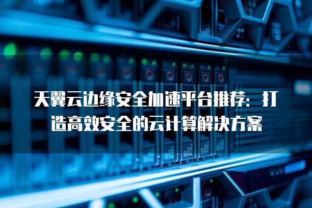 天翼云边缘安全加速平台推荐:打造高效安全的云计算解决方案