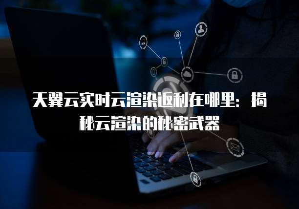 天翼云实时云渲染返利在哪里：揭秘云渲染的秘密武器