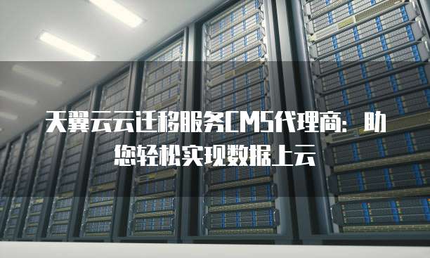 天翼云云迁移服务CMS代理商:助您轻松实现数据上云