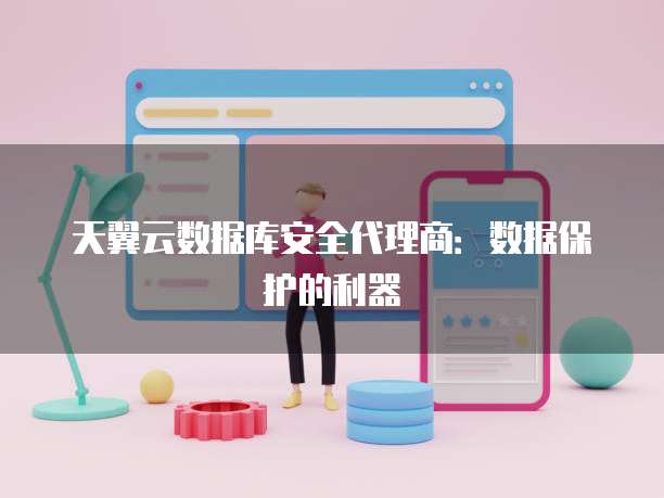 天翼云数据库安全代理商:数据保护的利器