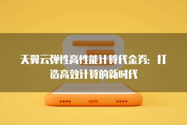 天翼云弹性高性能计算代金券:打造高效计算的新时代