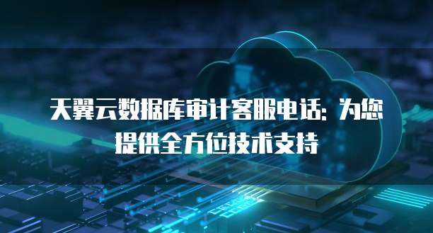 天翼云数据库审计客服电话: 为您提供全方位技术支持