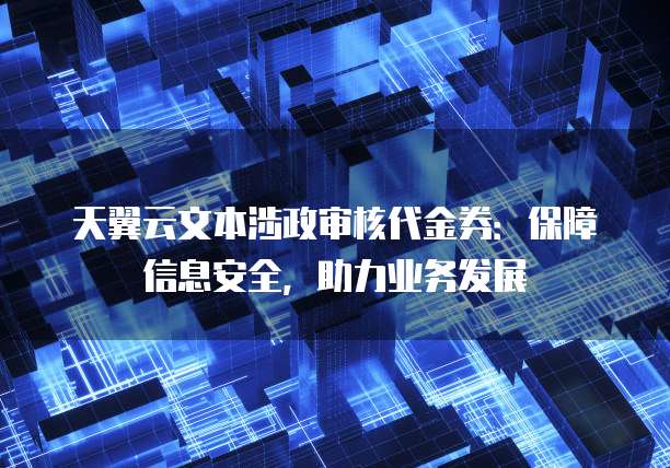 天翼云文本涉政审核代金券:保障信息安全,助力业务发展