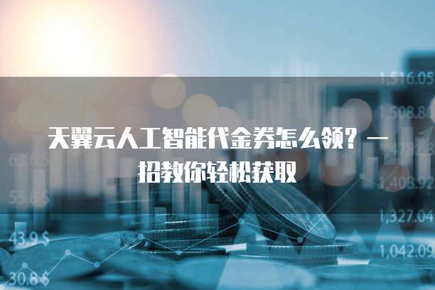天翼云人工智能代金券怎么领?一招教你轻松获取