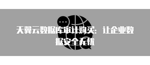天翼云数据库审计购买：让企业数据安全无忧