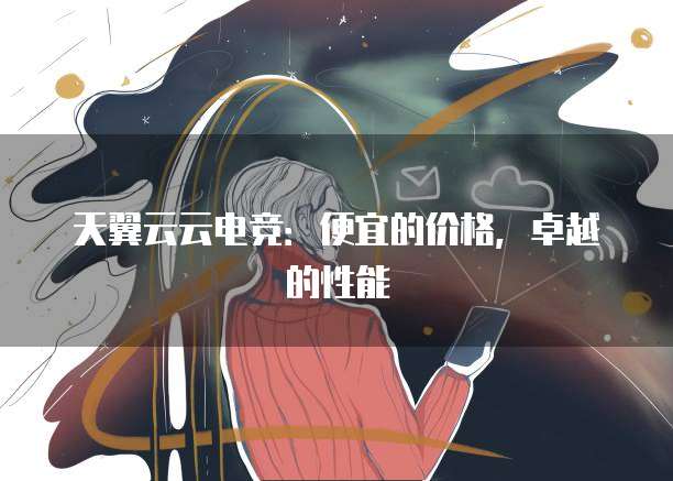 天翼云云电竞:便宜的价格,卓越的性能